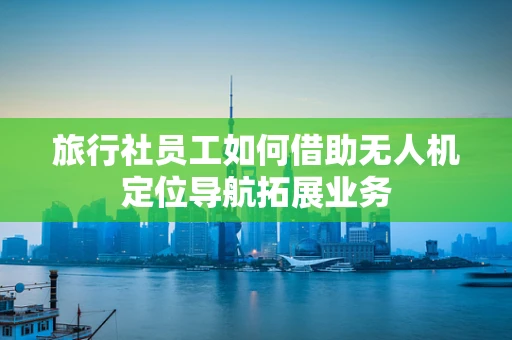 旅行社员工如何借助无人机定位导航拓展业务