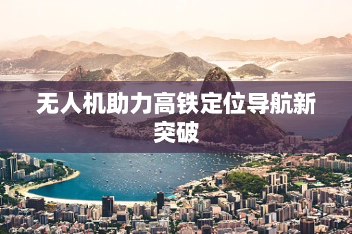 无人机助力高铁定位导航新突破