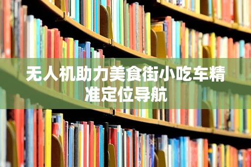 无人机助力美食街小吃车精准定位导航