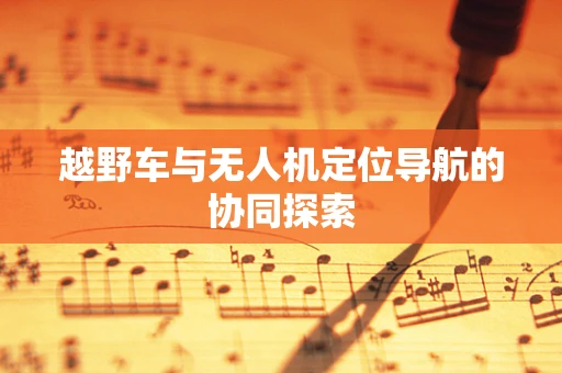 越野车与无人机定位导航的协同探索