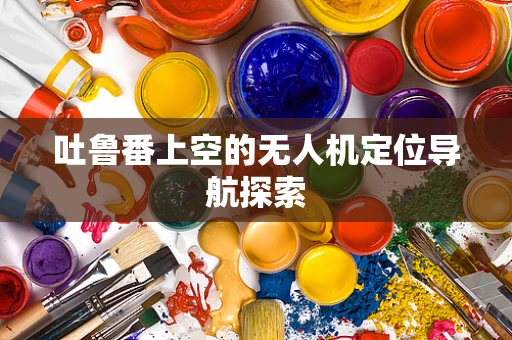 吐鲁番上空的无人机定位导航探索