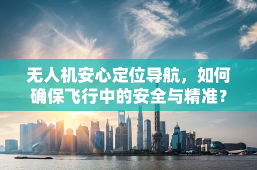 无人机安心定位导航，如何确保飞行中的安全与精准？