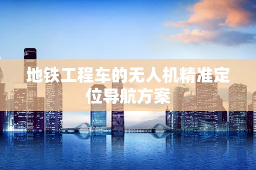 地铁工程车的无人机精准定位导航方案