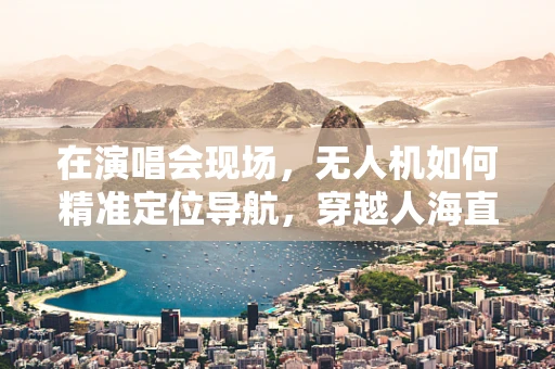 在演唱会现场，无人机如何精准定位导航，穿越人海直达观众视线？