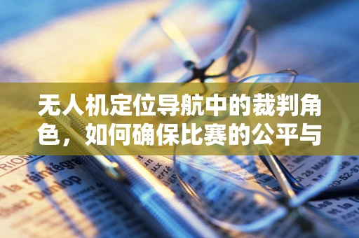 无人机定位导航中的裁判角色，如何确保比赛的公平与精确？