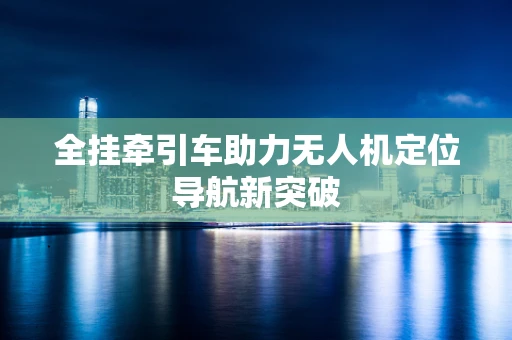 全挂牵引车助力无人机定位导航新突破