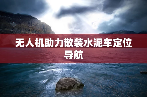 无人机助力散装水泥车定位导航
