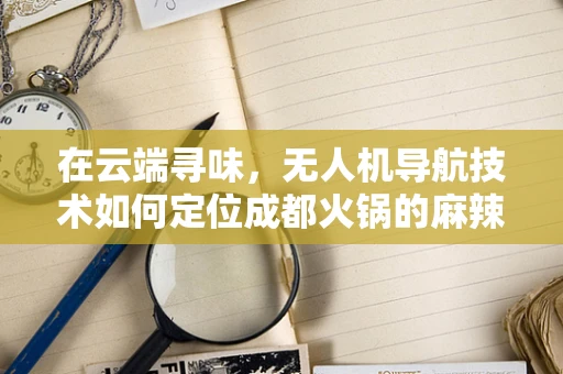 在云端寻味，无人机导航技术如何定位成都火锅的麻辣诱惑？