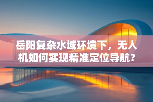 岳阳复杂水域环境下，无人机如何实现精准定位导航？