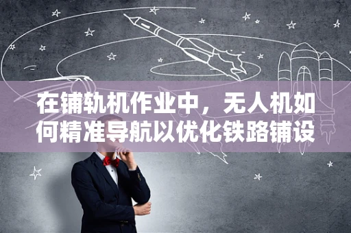 在铺轨机作业中，无人机如何精准导航以优化铁路铺设效率？